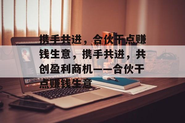 携手共进,合伙干点赚钱生意,携手共进,共创盈利商机——合伙干点赚钱生意 携手共进,合伙干点赚钱生意,携手共进,共创盈利商机——合伙干点赚钱生意