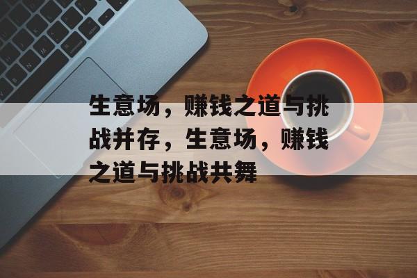 生意场,赚钱之道与挑战并存,生意场,赚钱之道与挑战共舞 生意场,赚钱之道与挑战并存,生意场,赚钱之道与挑战共舞