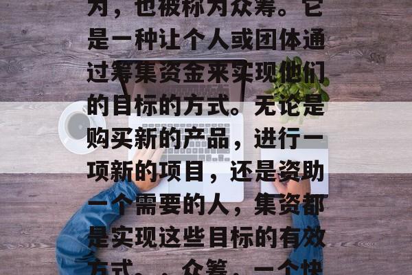 集资赚钱是一种投资行为,也被称为众筹。它是一种让个人或团体通过筹集资金来实现他们的目标的方式。无论是购买新的产品,进行一项新的项目,还是资助一个需要的人,集资都是实现这些目标的有效方式。,众筹,一个快速、低成本的筹款方式 集资赚钱是一种投资行为,也被称为众筹。它是一种让个人或团体通过筹集资金来实现他们的目标的方式。无论是购买新的产品,进行一项新的项目,还是资助一个需要的人,集资都是实现这些目标的有效方式。,众筹,一个快速、低成本的筹款方式