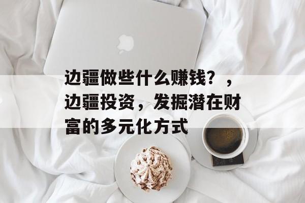 边疆做些什么赚钱?,边疆投资,发掘潜在财富的多元化方式 边疆做些什么赚钱?,边疆投资,发掘潜在财富的多元化方式