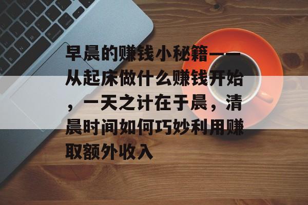 早晨的赚钱小秘籍——从起床做什么赚钱开始,一天之计在于晨,清晨时间如何巧妙利用赚取额外收入 早晨的赚钱小秘籍——从起床做什么赚钱开始,一天之计在于晨,清晨时间如何巧妙利用赚取额外收入