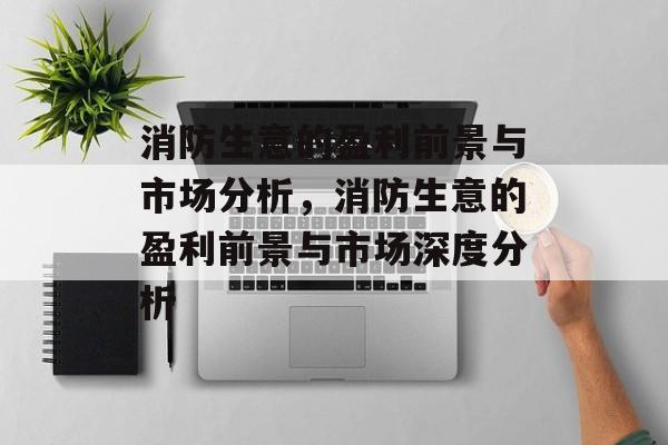 消防生意的盈利前景与市场分析，消防生意的盈利前景与市场深度分析
