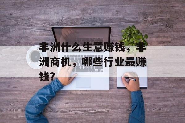 非洲什么生意赚钱,非洲商机,哪些行业最赚钱? 非洲什么生意赚钱,非洲商机,哪些行业最赚钱?