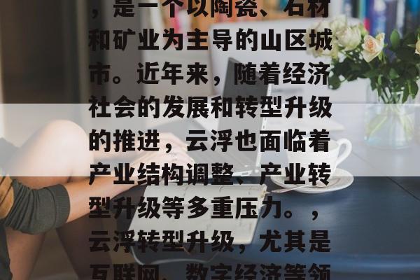 云浮位于广东省西南部，是一个以陶瓷、石材和矿业为主导的山区城市。近年来，随着经济社会的发展和转型升级的推进，云浮也面临着产业结构调整、产业转型升级等多重压力。，云浮转型升级，尤其是互联网、数字经济等领域的发展