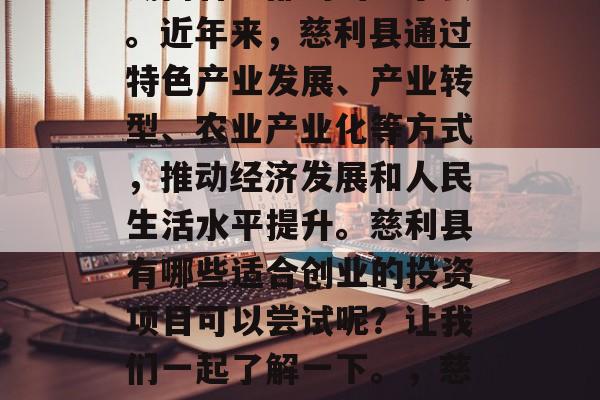 慈利县是一个位于中国湖南省中部的山区小县。近年来,慈利县通过特色产业发展、产业转型、农业产业化等方式,推动经济发展和人民生活水平提升。慈利县有哪些适合创业的投资项目可以尝试呢?让我们一起了解一下。,慈利县农业及特色产业投资指南 慈利县是一个位于中国湖南省中部的山区小县。近年来,慈利县通过特色产业发展、产业转型、农业产业化等方式,推动经济发展和人民生活水平提升。慈利县有哪些适合创业的投资项目可以尝试呢?让我们一起了解一下。,慈利县农业及特色产业投资指南