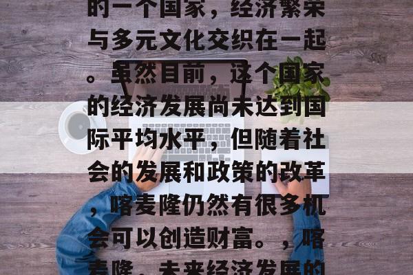 喀麦隆作为非洲大陆上的一个国家,经济繁荣与多元文化交织在一起。虽然目前,这个国家的经济发展尚未达到国际平均水平,但随着社会的发展和政策的改革,喀麦隆仍然有很多机会可以创造财富。,喀麦隆,未来经济发展的潜力与机遇 喀麦隆作为非洲大陆上的一个国家,经济繁荣与多元文化交织在一起。虽然目前,这个国家的经济发展尚未达到国际平均水平,但随着社会的发展和政策的改革,喀麦隆仍然有很多机会可以创造财富。,喀麦隆,未来经济发展的潜力与机遇