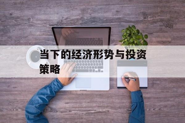 当下的经济形势与投资策略 当下的经济形势与投资策略