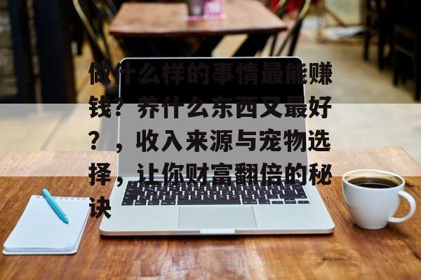 做什么样的事情最能赚钱?养什么东西又最好?,收入来源与宠物选择,让你财富翻倍的秘诀 做什么样的事情最能赚钱?养什么东西又最好?,收入来源与宠物选择,让你财富翻倍的秘诀