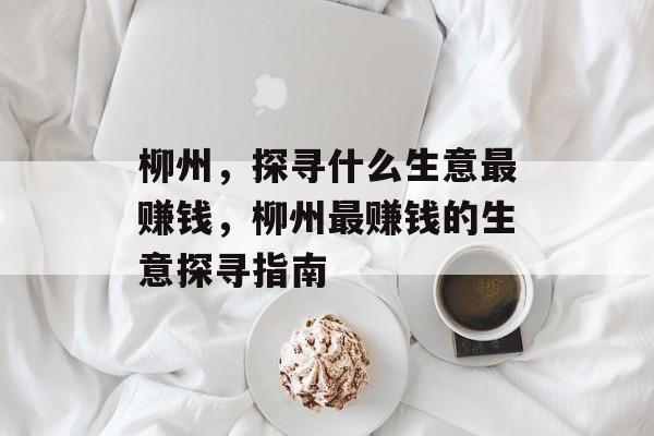 柳州,探寻什么生意最赚钱,柳州最赚钱的生意探寻指南 柳州,探寻什么生意最赚钱,柳州最赚钱的生意探寻指南