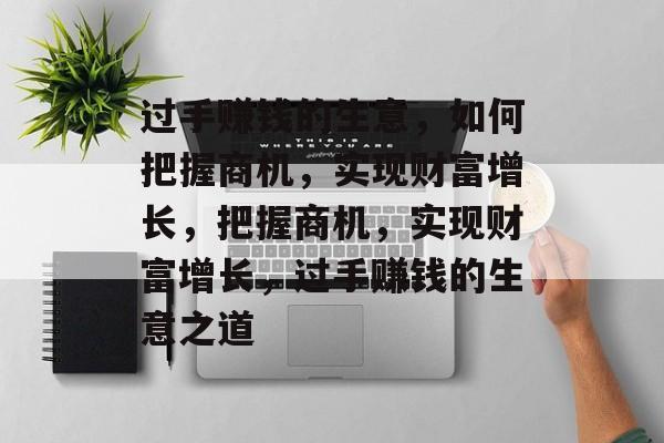 过手赚钱的生意,如何把握商机,实现财富增长,把握商机,实现财富增长,过手赚钱的生意之道 过手赚钱的生意,如何把握商机,实现财富增长,把握商机,实现财富增长,过手赚钱的生意之道