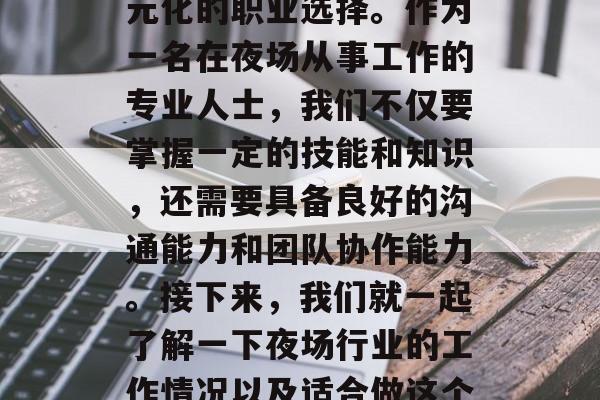 夜场作为现代都市生活中的一个重要组成部分,为不同的人提供了多元化的职业选择。作为一名在夜场从事工作的专业人士,我们不仅要掌握一定的技能和知识,还需要具备良好的沟通能力和团队协作能力。接下来,我们就一起了解一下夜场行业的工作情况以及适合做这个行业的人群。,夜场工作,职业规划与人群定位 夜场作为现代都市生活中的一个重要组成部分,为不同的人提供了多元化的职业选择。作为一名在夜场从事工作的专业人士,我们不仅要掌握一定的技能和知识,还需要具备良好的沟通能力和团队协作能力。接下来,我们就一起了解一下夜场行业的工作情况以及适合做这个行业的人群。,夜场工作,职业规划与人群定位