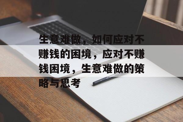 生意难做,如何应对不赚钱的困境,应对不赚钱困境,生意难做的策略与思考 生意难做,如何应对不赚钱的困境,应对不赚钱困境,生意难做的策略与思考