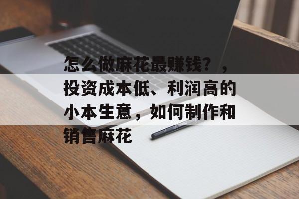 怎么做麻花最赚钱?,投资成本低、利润高的小本生意,如何制作和销售麻花 怎么做麻花最赚钱?,投资成本低、利润高的小本生意,如何制作和销售麻花