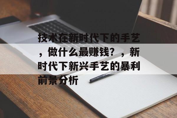 技术在新时代下的手艺,做什么最赚钱?,新时代下新兴手艺的暴利前景分析 技术在新时代下的手艺,做什么最赚钱?,新时代下新兴手艺的暴利前景分析