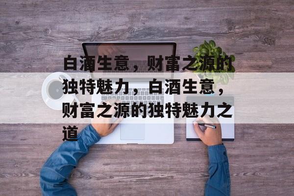 白酒生意,财富之源的独特魅力,白酒生意,财富之源的独特魅力之道 白酒生意,财富之源的独特魅力,白酒生意,财富之源的独特魅力之道