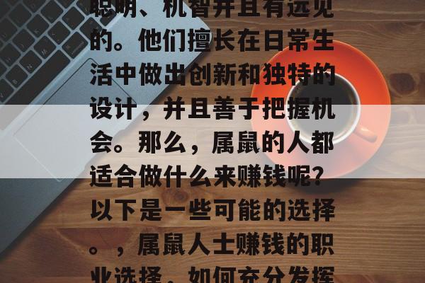属鼠的人通常都是非常聪明、机智并且有远见的。他们擅长在日常生活中做出创新和独特的设计,并且善于把握机会。那么,属鼠的人都适合做什么来赚钱呢?以下是一些可能的选择。,属鼠人士赚钱的职业选择,如何充分发挥他们的智慧和创新能力 属鼠的人通常都是非常聪明、机智并且有远见的。他们擅长在日常生活中做出创新和独特的设计,并且善于把握机会。那么,属鼠的人都适合做什么来赚钱呢?以下是一些可能的选择。,属鼠人士赚钱的职业选择,如何充分发挥他们的智慧和创新能力