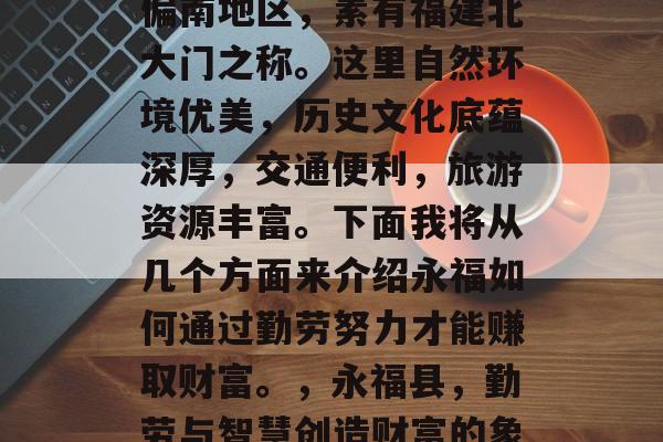 永福县位于福建省中部偏南地区,素有福建北大门之称。这里自然环境优美,历史文化底蕴深厚,交通便利,旅游资源丰富。下面我将从几个方面来介绍永福如何通过勤劳努力才能赚取财富。,永福县,勤劳与智慧创造财富的象征 永福县位于福建省中部偏南地区,素有福建北大门之称。这里自然环境优美,历史文化底蕴深厚,交通便利,旅游资源丰富。下面我将从几个方面来介绍永福如何通过勤劳努力才能赚取财富。,永福县,勤劳与智慧创造财富的象征