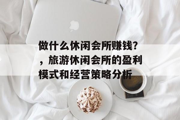 做什么休闲会所赚钱?,旅游休闲会所的盈利模式和经营策略分析 做什么休闲会所赚钱?,旅游休闲会所的盈利模式和经营策略分析