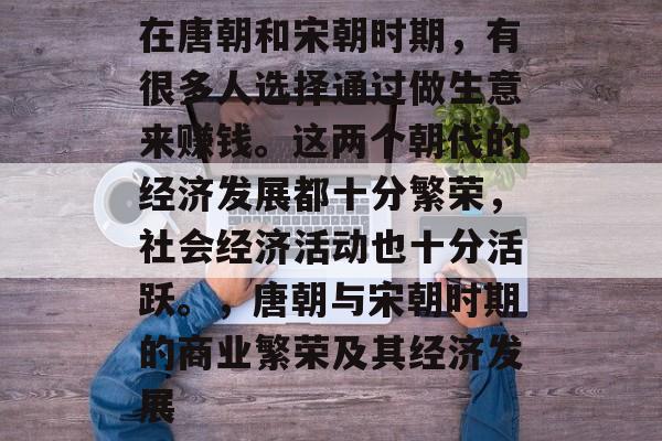 在唐朝和宋朝时期,有很多人选择通过做生意来赚钱。这两个朝代的经济发展都十分繁荣,社会经济活动也十分活跃。,唐朝与宋朝时期的商业繁荣及其经济发展 在唐朝和宋朝时期,有很多人选择通过做生意来赚钱。这两个朝代的经济发展都十分繁荣,社会经济活动也十分活跃。,唐朝与宋朝时期的商业繁荣及其经济发展