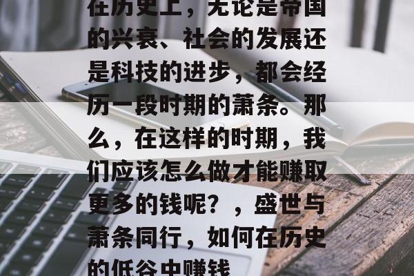 在历史上,无论是帝国的兴衰、社会的发展还是科技的进步,都会经历一段时期的萧条。那么,在这样的时期,我们应该怎么做才能赚取更多的钱呢?,盛世与萧条同行,如何在历史的低谷中赚钱 在历史上,无论是帝国的兴衰、社会的发展还是科技的进步,都会经历一段时期的萧条。那么,在这样的时期,我们应该怎么做才能赚取更多的钱呢?,盛世与萧条同行,如何在历史的低谷中赚钱