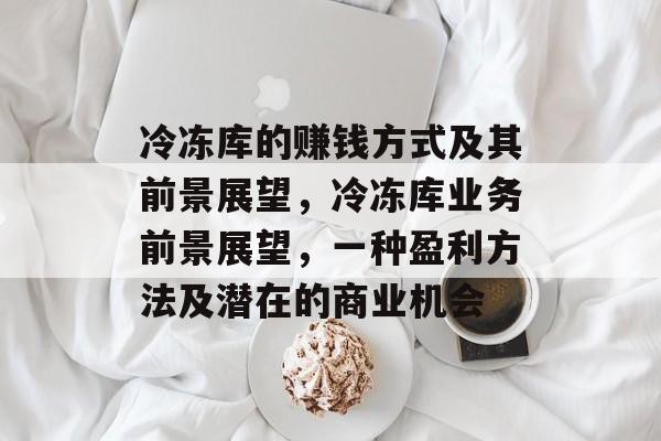 冷冻库的赚钱方式及其前景展望，冷冻库业务前景展望，一种盈利方法及潜在的商业机会