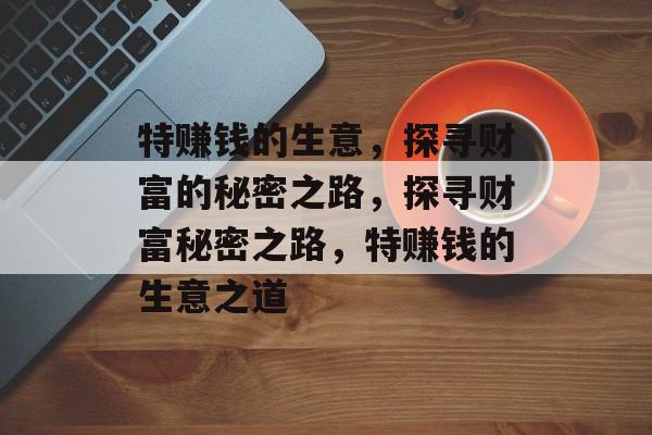 特赚钱的生意,探寻财富的秘密之路,探寻财富秘密之路,特赚钱的生意之道 特赚钱的生意,探寻财富的秘密之路,探寻财富秘密之路,特赚钱的生意之道