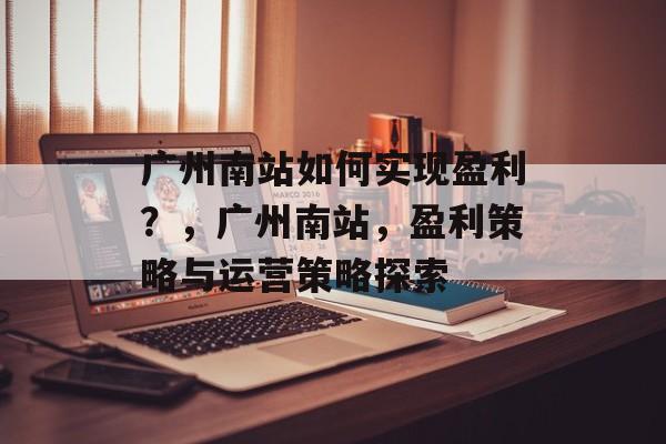 广州南站如何实现盈利？，广州南站，盈利策略与运营策略探索