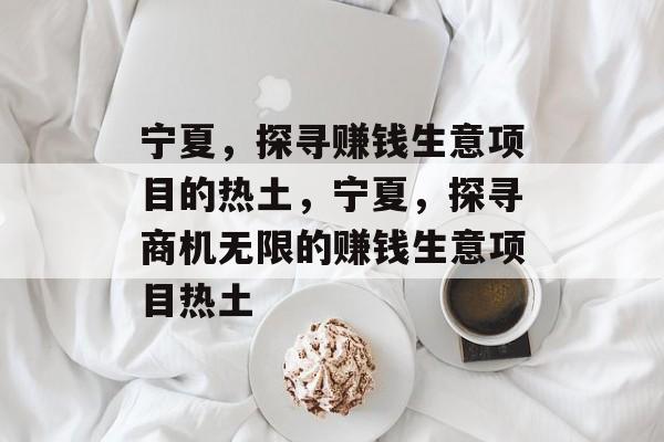 宁夏,探寻赚钱生意项目的热土,宁夏,探寻商机无限的赚钱生意项目热土 宁夏,探寻赚钱生意项目的热土,宁夏,探寻商机无限的赚钱生意项目热土