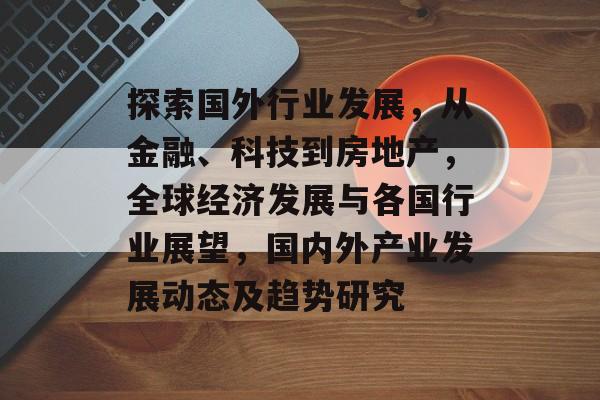 探索国外行业发展,从金融、科技到房地产,全球经济发展与各国行业展望,国内外产业发展动态及趋势研究 探索国外行业发展,从金融、科技到房地产,全球经济发展与各国行业展望,国内外产业发展动态及趋势研究