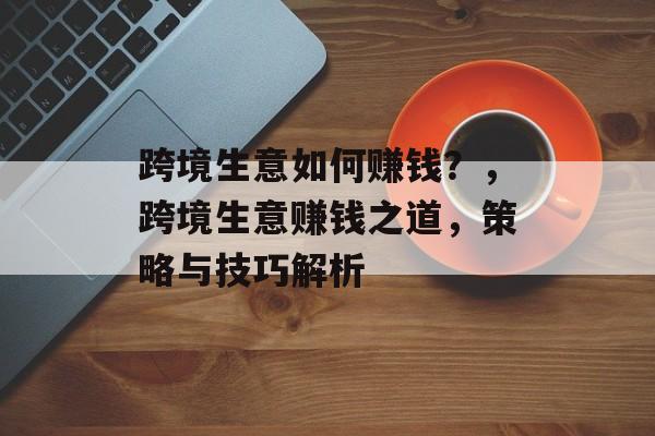 跨境生意如何赚钱?,跨境生意赚钱之道,策略与技巧解析 跨境生意如何赚钱?,跨境生意赚钱之道,策略与技巧解析