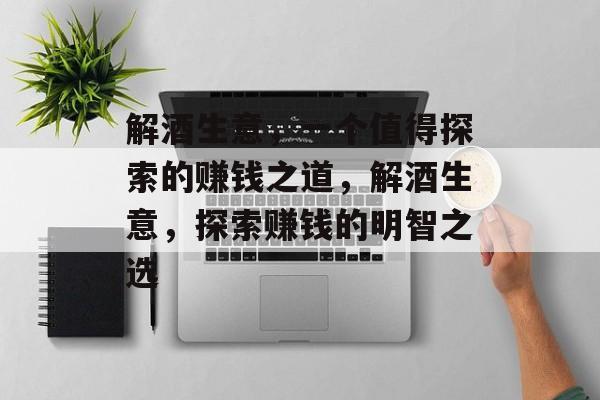 解酒生意，一个值得探索的赚钱之道，解酒生意，探索赚钱的明智之选