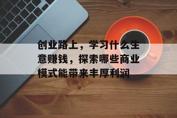 创业路上,学习什么生意赚钱,探索哪些商业模式能带来丰厚利润 创业路上,学习什么生意赚钱,探索哪些商业模式能带来丰厚利润