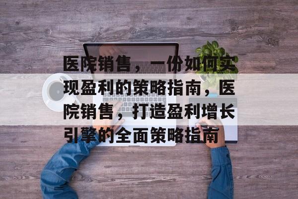 医院销售,一份如何实现盈利的策略指南,医院销售,打造盈利增长引擎的全面策略指南 医院销售,一份如何实现盈利的策略指南,医院销售,打造盈利增长引擎的全面策略指南