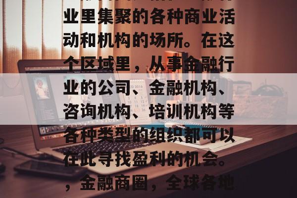 金融商圈是指在金融行业里集聚的各种商业活动和机构的场所。在这个区域里，从事金融行业的公司、金融机构、咨询机构、培训机构等各种类型的组织都可以在此寻找盈利的机会。，金融商圈，全球各地繁荣的金融活动中心