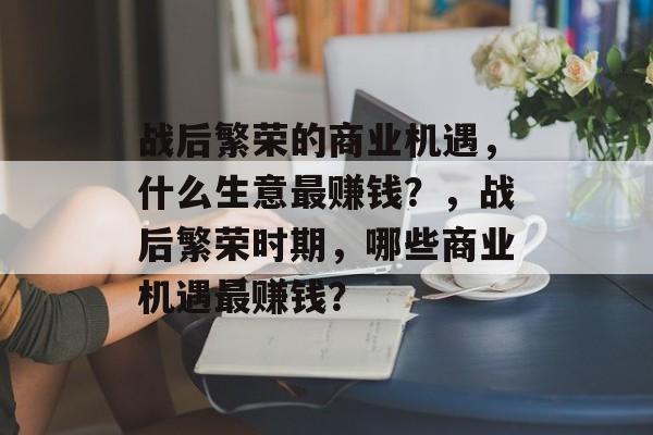 战后繁荣的商业机遇，什么生意最赚钱？，战后繁荣时期，哪些商业机遇最赚钱？
