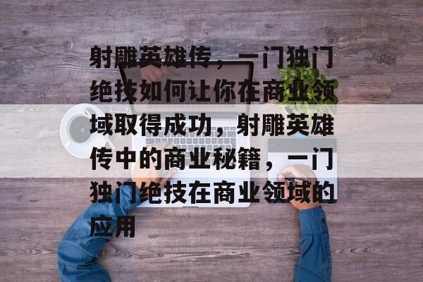 射雕英雄传,一门独门绝技如何让你在商业领域取得成功,射雕英雄传中的商业秘籍,一门独门绝技在商业领域的应用 射雕英雄传,一门独门绝技如何让你在商业领域取得成功,射雕英雄传中的商业秘籍,一门独门绝技在商业领域的应用