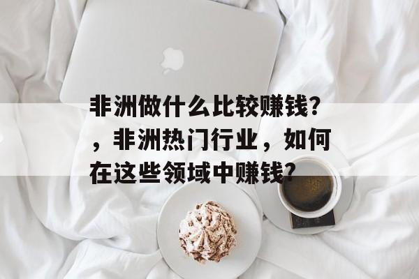 非洲做什么比较赚钱?,非洲热门行业,如何在这些领域中赚钱? 非洲做什么比较赚钱?,非洲热门行业,如何在这些领域中赚钱?