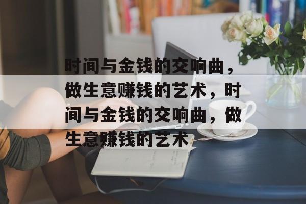 时间与金钱的交响曲,做生意赚钱的艺术,时间与金钱的交响曲,做生意赚钱的艺术 时间与金钱的交响曲,做生意赚钱的艺术,时间与金钱的交响曲,做生意赚钱的艺术