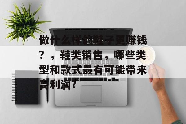 做什么样的鞋子更赚钱?,鞋类销售,哪些类型和款式最有可能带来高利润? 做什么样的鞋子更赚钱?,鞋类销售,哪些类型和款式最有可能带来高利润?