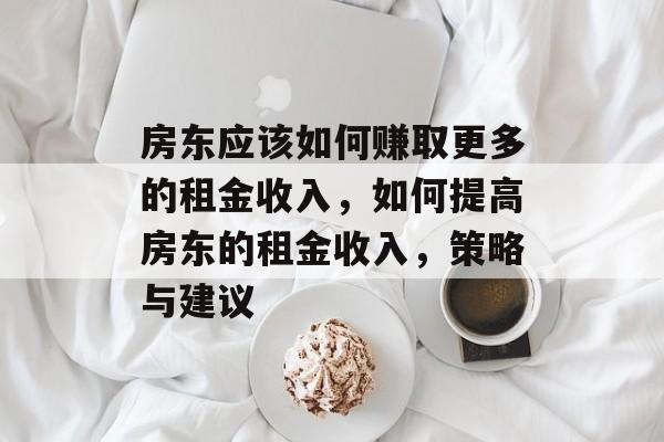 房东应该如何赚取更多的租金收入,如何提高房东的租金收入,策略与建议 房东应该如何赚取更多的租金收入,如何提高房东的租金收入,策略与建议