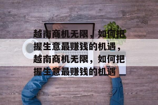 越南商机无限,如何把握生意最赚钱的机遇,越南商机无限,如何把握生意最赚钱的机遇 越南商机无限,如何把握生意最赚钱的机遇,越南商机无限,如何把握生意最赚钱的机遇