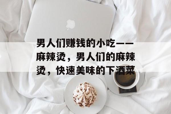 男人们赚钱的小吃——麻辣烫,男人们的麻辣烫,快速美味的下酒菜 男人们赚钱的小吃——麻辣烫,男人们的麻辣烫,快速美味的下酒菜