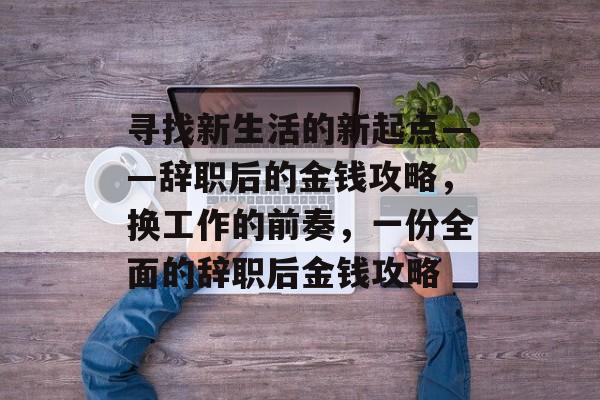 寻找新生活的新起点——辞职后的金钱攻略，换工作的前奏，一份全面的辞职后金钱攻略