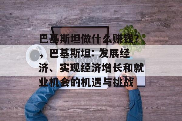 巴基斯坦做什么赚钱？，巴基斯坦: 发展经济、实现经济增长和就业机会的机遇与挑战