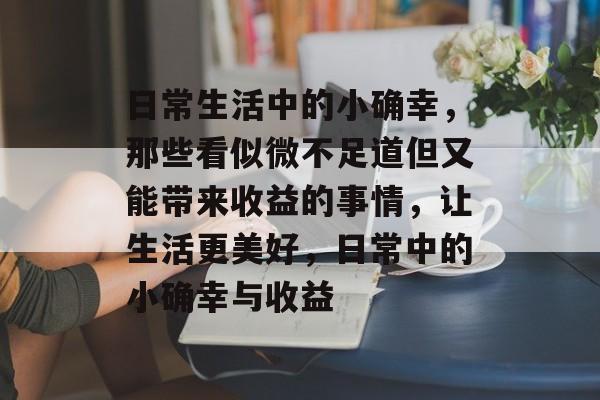 日常生活中的小确幸,那些看似微不足道但又能带来收益的事情,让生活更美好,日常中的小确幸与收益 日常生活中的小确幸,那些看似微不足道但又能带来收益的事情,让生活更美好,日常中的小确幸与收益