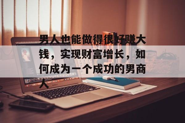 男人也能做得很好赚大钱,实现财富增长,如何成为一个成功的男商人 男人也能做得很好赚大钱,实现财富增长,如何成为一个成功的男商人