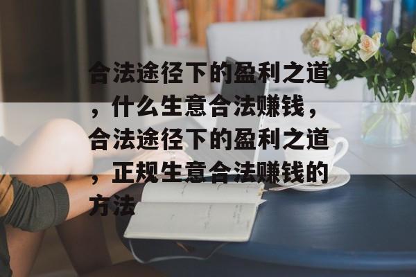 合法途径下的盈利之道，什么生意合法赚钱，合法途径下的盈利之道，正规生意合法赚钱的方法