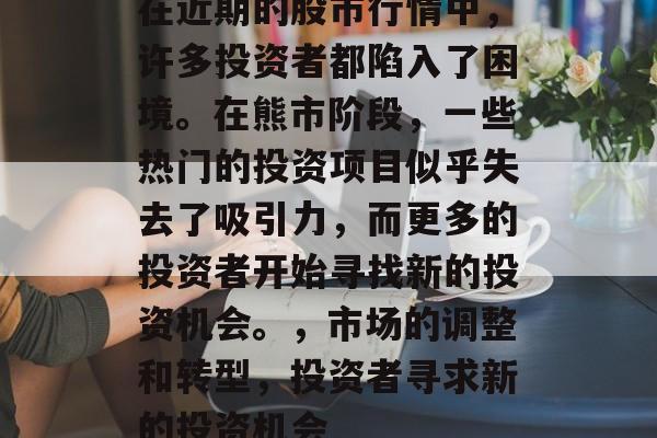 在近期的股市行情中,许多投资者都陷入了困境。在熊市阶段,一些热门的投资项目似乎失去了吸引力,而更多的投资者开始寻找新的投资机会。,市场的调整和转型,投资者寻求新的投资机会 在近期的股市行情中,许多投资者都陷入了困境。在熊市阶段,一些热门的投资项目似乎失去了吸引力,而更多的投资者开始寻找新的投资机会。,市场的调整和转型,投资者寻求新的投资机会