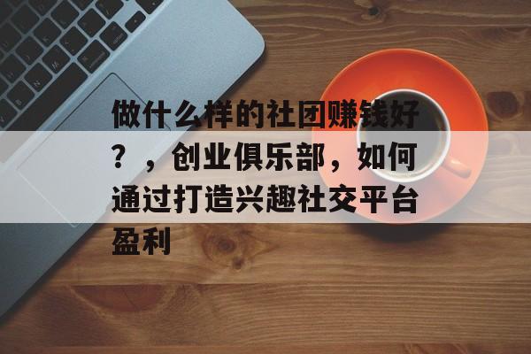 做什么样的社团赚钱好?,创业俱乐部,如何通过打造兴趣社交平台盈利 做什么样的社团赚钱好?,创业俱乐部,如何通过打造兴趣社交平台盈利