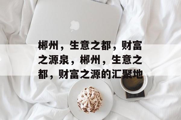 郴州,生意之都,财富之源泉,郴州,生意之都,财富之源的汇聚地 郴州,生意之都,财富之源泉,郴州,生意之都,财富之源的汇聚地